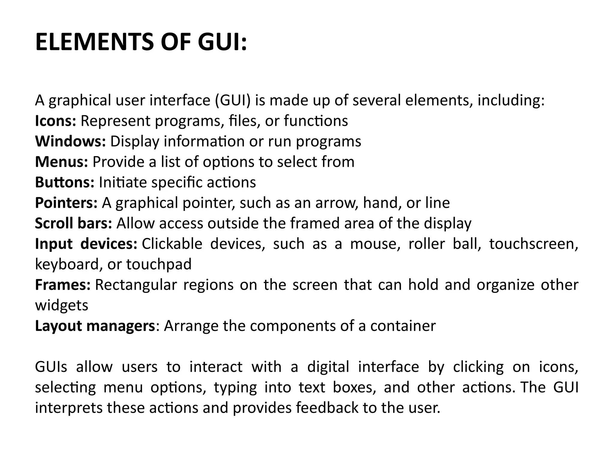 ELEMENTS OF GUI:
A graphical user interface (GUI) is made up of several elements, including:
Icons: Represent programs, files, or functions
Windows: Display information or run programs
Menus: Provide a list of options to select from
Buttons: Initiate specific actions
Pointers: A graphical pointer, such as an arrow, hand, or line
Scroll bars: Allow access outside the framed area of the display
Input devices: Clickable devices, such as a mouse, roller ball, touchscreen,
keyboard, or touchpad
Frames: Rectangular regions on the screen that can hold and organize other
widgets
Layout managers: Arrange the components of a container
GUIs allow users to interact with a digital interface by clicking on icons,
selecting menu options, typing into text boxes, and other actions. The GUI
interprets these actions and provides feedback to the user.
 