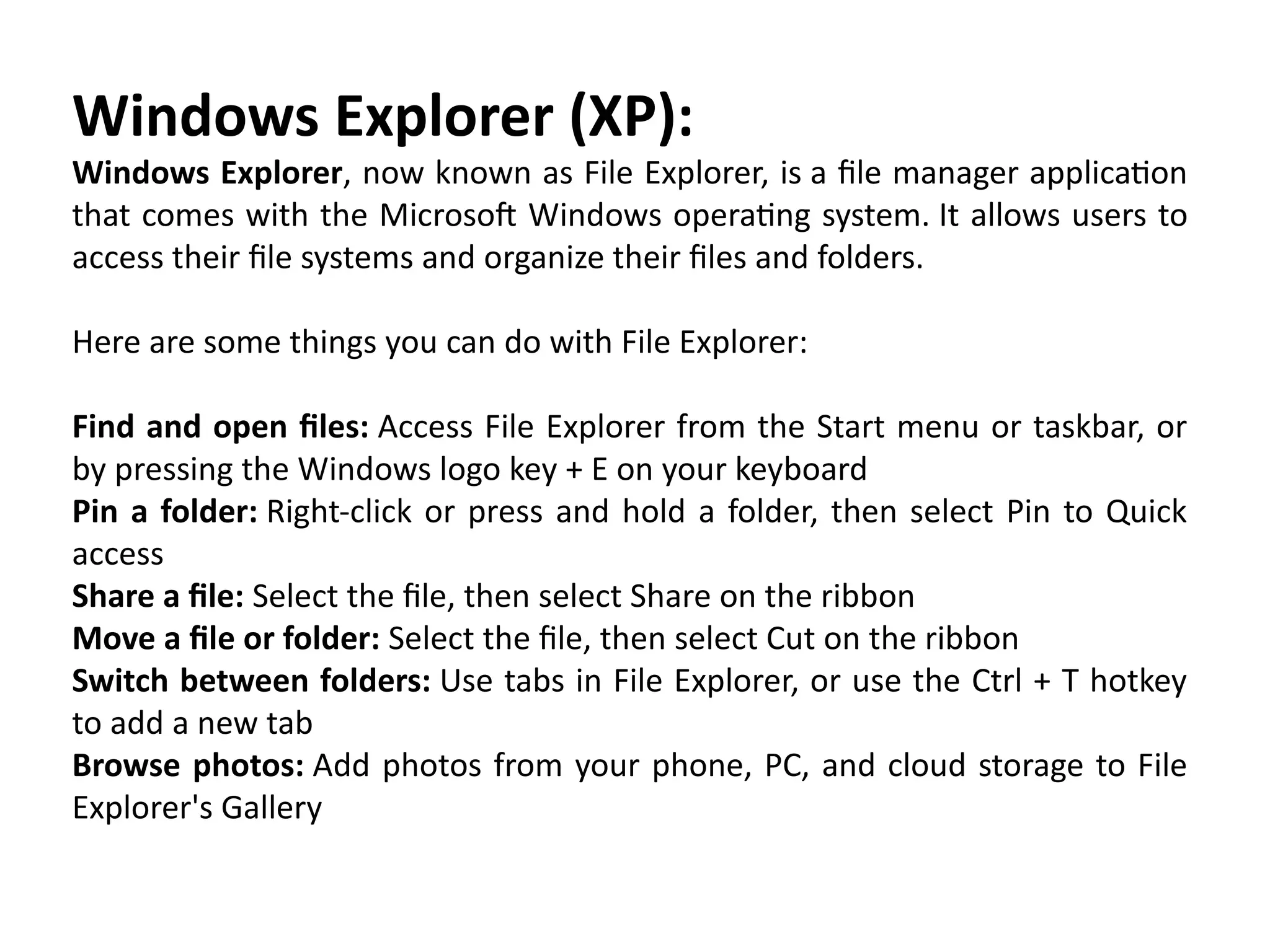 Windows Explorer (XP):
Windows Explorer, now known as File Explorer, is a file manager application
that comes with the Microsoft Windows operating system. It allows users to
access their file systems and organize their files and folders.
Here are some things you can do with File Explorer:
Find and open files: Access File Explorer from the Start menu or taskbar, or
by pressing the Windows logo key + E on your keyboard
Pin a folder: Right-click or press and hold a folder, then select Pin to Quick
access
Share a file: Select the file, then select Share on the ribbon
Move a file or folder: Select the file, then select Cut on the ribbon
Switch between folders: Use tabs in File Explorer, or use the Ctrl + T hotkey
to add a new tab
Browse photos: Add photos from your phone, PC, and cloud storage to File
Explorer's Gallery
 