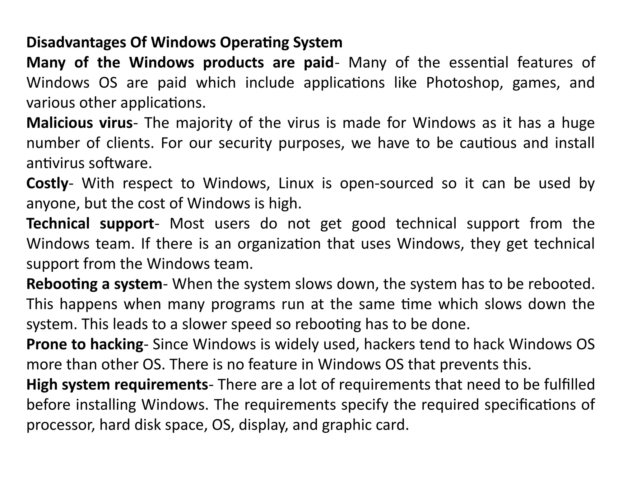 Disadvantages Of Windows Operating System
Many of the Windows products are paid- Many of the essential features of
Windows OS are paid which include applications like Photoshop, games, and
various other applications.
Malicious virus- The majority of the virus is made for Windows as it has a huge
number of clients. For our security purposes, we have to be cautious and install
antivirus software.
Costly- With respect to Windows, Linux is open-sourced so it can be used by
anyone, but the cost of Windows is high.
Technical support- Most users do not get good technical support from the
Windows team. If there is an organization that uses Windows, they get technical
support from the Windows team.
Rebooting a system- When the system slows down, the system has to be rebooted.
This happens when many programs run at the same time which slows down the
system. This leads to a slower speed so rebooting has to be done.
Prone to hacking- Since Windows is widely used, hackers tend to hack Windows OS
more than other OS. There is no feature in Windows OS that prevents this.
High system requirements- There are a lot of requirements that need to be fulfilled
before installing Windows. The requirements specify the required specifications of
processor, hard disk space, OS, display, and graphic card.
 