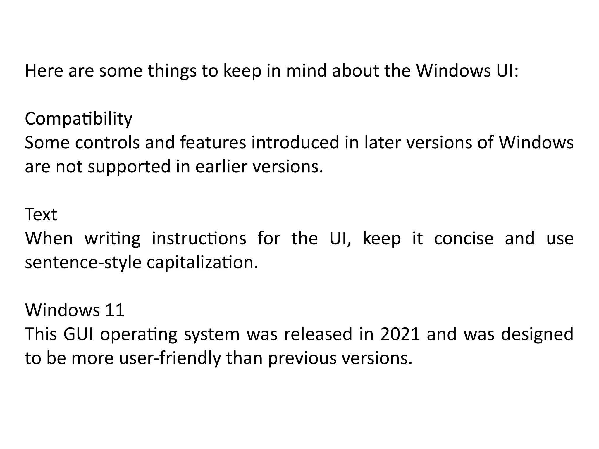 Here are some things to keep in mind about the Windows UI:
Compatibility
Some controls and features introduced in later versions of Windows
are not supported in earlier versions.
Text
When writing instructions for the UI, keep it concise and use
sentence-style capitalization.
Windows 11
This GUI operating system was released in 2021 and was designed
to be more user-friendly than previous versions.
 
