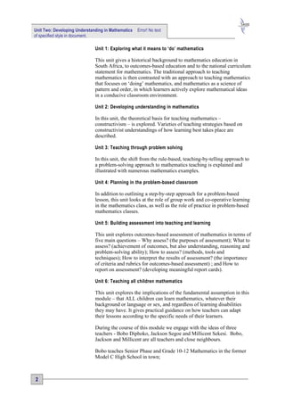 Unit Two: Developing Understanding in Mathematics   Error! No text
of specified style in document.

                              Unit 1: Exploring what it means to ‘do’ mathematics

                              This unit gives a historical background to mathematics education in
                              South Africa, to outcomes-based education and to the national curriculum
                              statement for mathematics. The traditional approach to teaching
                              mathematics is then contrasted with an approach to teaching mathematics
                              that focuses on ‘doing’ mathematics, and mathematics as a science of
                              pattern and order, in which learners actively explore mathematical ideas
                              in a conducive classroom environment.

                              Unit 2: Developing understanding in mathematics

                              In this unit, the theoretical basis for teaching mathematics –
                              constructivism – is explored. Varieties of teaching strategies based on
                              constructivist understandings of how learning best takes place are
                              described.

                              Unit 3: Teaching through problem solving

                              In this unit, the shift from the rule-based, teaching-by-telling approach to
                              a problem-solving approach to mathematics teaching is explained and
                              illustrated with numerous mathematics examples.

                              Unit 4: Planning in the problem-based classroom

                              In addition to outlining a step-by-step approach for a problem-based
                              lesson, this unit looks at the role of group work and co-operative learning
                              in the mathematics class, as well as the role of practice in problem-based
                              mathematics classes.

                              Unit 5: Building assessment into teaching and learning

                              This unit explores outcomes-based assessment of mathematics in terms of
                              five main questions – Why assess? (the purposes of assessment); What to
                              assess? (achievement of outcomes, but also understanding, reasoning and
                              problem-solving ability); How to assess? (methods, tools and
                              techniques); How to interpret the results of assessment? (the importance
                              of criteria and rubrics for outcomes-based assessment) ; and How to
                              report on assessment? (developing meaningful report cards).

                              Unit 6: Teaching all children mathematics

                              This unit explores the implications of the fundamental assumption in this
                              module – that ALL children can learn mathematics, whatever their
                              background or language or sex, and regardless of learning disabilities
                              they may have. It gives practical guidance on how teachers can adapt
                              their lessons according to the specific needs of their learners.

                              During the course of this module we engage with the ideas of three
                              teachers - Bobo Diphoko, Jackson Segoe and Millicent Sekesi. Bobo,
                              Jackson and Millicent are all teachers and close neighbours.

                              Bobo teaches Senior Phase and Grade 10-12 Mathematics in the former
                              Model C High School in town;



2
 
