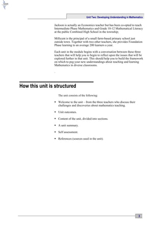 Unit Two: Developing Understanding in Mathematics

                Jackson is actually an Economics teacher but has been co-opted to teach
                Intermediate Phase Mathematics and Grade 10-12 Mathematical Literacy
                at the public Combined High School in the township;

                Millicent is the principal of a small farm-based primary school just
                outside town. Together with two other teachers, she provides Foundation
                Phase learning to an average 200 learners a year.

                Each unit in the module begins with a conversation between these three
                teachers that will help you to begin to reflect upon the issues that will be
                explored further in that unit. This should help you to build the framework
                on which to peg your new understandings about teaching and learning
                Mathematics in diverse classrooms.

                .



How this unit is structured
                    The unit consists of the following:

                 Welcome to the unit – from the three teachers who discuss their
                  challenges and discoveries about mathematics teaching.

                 Unit outcomes.

                 Content of the unit, divided into sections.

                 A unit summary.

                 Self assessment.

                 References (sources used in the unit).




                                                                                         3
 