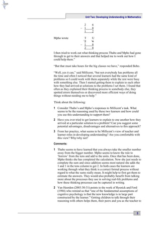 Unit Two: Developing Understanding in Mathematics

                        2         6
                      – 1         8
                        1         2

Mpho wrote              T         U
                         1
                        2         1
                                  6
                      – 1         8
                        2         8
I then tried to work out what thinking process Thabo and Mpho had gone
through to get to their answers and that helped me to work out how I
could help them.”

“But that must take hours for the big classes we have,” responded Bobo.

“Well, yes it can,” said Millicent, “but not everybody has problems all
the time and often I noticed that several learners had the same kind of
problems so I could work with them separately while the rest were busy
with something else. Then I started getting them to explain to each other
how they had arrived at solutions to the problems I set them. I found that
often as they explained their thinking process to somebody else, they
spotted errors themselves or discovered more efficient ways of doing
things without needing me to help.”

Think about the following:
1 Consider Thabo’s and Mpho’s responses to Millicent’s task. What
  seems to be the reasoning used by these two learners and how could
  you use this understanding to support them?
2 Have you ever tried to get learners to explain to one another how they
  arrived at a particular solution to a problem? Can you suggest some
  potential advantages, disadvantages and alternatives to this approach?
3 From her practice, what seems to be Millicent’s view of teacher and
  learner roles in developing understanding? Are you comfortable with
  this view? Why/why not?
Comments:

1 Thabo seems to have learned that you always take the smaller number
  away from the bigger number. Mpho seems to know the rule to
  ‘borrow’ from the tens and add to the units. Once that has been done,
  Mpho thinks she has completed the calculation. Now she just needs to
  complete the sum and since addition seems most natural she adds the
  1 and 1 in the tens column to get 2. In both cases the learners are
  working through what they think is a correct formal process without
  regard to what the sums really mean. It might help to first get them to
  estimate the answers. They would also probably benefit from talking
  more about the processes they use in solving real-life problems and
  how these thinking processes can be captured in writing.
2 Van Heerden (2003:30-31) points to the work of Resnick and Ford
  (1984) who remind us that “one of the fundamental assumptions of
  cognitive psychology is that the new knowledge is in large part
  constructed by the learner.” Getting children to talk through their
  reasoning with others helps them, their peers and you as the teacher to



                                                                          5
 