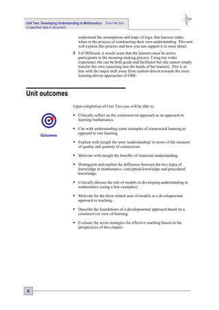 Unit Two: Developing Understanding in Mathematics   Error! No text
of specified style in document.

                                 understand the assumptions and leaps of logic that learners make
                                 when in the process of constructing their own understanding. This unit
                                 will explore this process and how you can support it in more detail.
                              3 For Millicent, it would seem that the learners must be active
                                participants in the meaning-making process. Using her wider
                                experience she can be both guide and facilitator but she cannot simply
                                transfer her own reasoning into the heads of her learners. This is in
                                line with the major shift away from content-driven towards the more
                                learning-driven approaches of OBE.



Unit outcomes
                              Upon completion of Unit Two you will be able to:

                               Critically reflect on the constructivist approach as an approach to
                                learning mathematics.

                               Cite with understanding some examples of constructed learning as
                                opposed to rote learning.
         Outcomes
                               Explain with insight the term 'understanding' in terms of the measure
                                of quality and quantity of connections.

                               Motivate with insight the benefits of relational understanding.

                               Distinguish and explain the difference between the two types of
                                knowledge in mathematics: conceptual knowledge and procedural
                                knowledge.

                               Critically discuss the role of models in developing understanding in
                                mathematics (using a few examples).

                               Motivate for the three related uses of models in a developmental
                                approach to teaching.

                               Describe the foundations of a developmental approach based on a
                                constructivist view of learning.

                               Evaluate the seven strategies for effective teaching based on the
                                perspectives of this chapter.




6
 