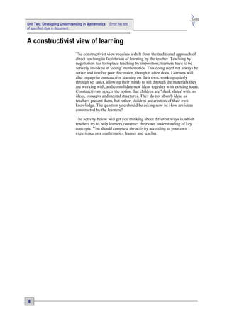 Unit Two: Developing Understanding in Mathematics   Error! No text
of specified style in document.


A constructivist view of learning
                              The constructivist view requires a shift from the traditional approach of
                              direct teaching to facilitation of learning by the teacher. Teaching by
                              negotiation has to replace teaching by imposition; learners have to be
                              actively involved in ‘doing’ mathematics. This doing need not always be
                              active and involve peer discussion, though it often does. Learners will
                              also engage in constructive learning on their own, working quietly
                              through set tasks, allowing their minds to sift through the materials they
                              are working with, and consolidate new ideas together with existing ideas.
                              Constructivism rejects the notion that children are 'blank slates' with no
                              ideas, concepts and mental structures. They do not absorb ideas as
                              teachers present them, but rather, children are creators of their own
                              knowledge. The question you should be asking now is: How are ideas
                              constructed by the learners?

                              The activity below will get you thinking about different ways in which
                              teachers try to help learners construct their own understanding of key
                              concepts. You should complete the activity according to your own
                              experience as a mathematics learner and teacher.




8
 
