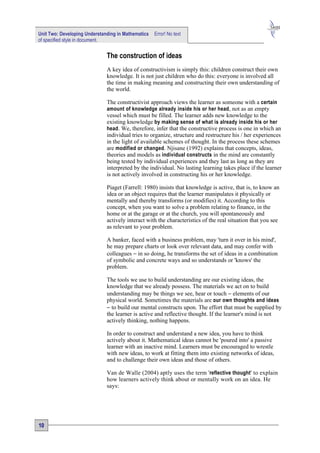Unit Two: Developing Understanding in Mathematics   Error! No text
of specified style in document.


                              The construction of ideas
                              A key idea of constructivism is simply this: children construct their own
                              knowledge. It is not just children who do this: everyone is involved all
                              the time in making meaning and constructing their own understanding of
                              the world.

                              The constructivist approach views the learner as someone with a certain
                              amount of knowledge already inside his or her head , not as an empty
                              vessel which must be filled. The learner adds new knowledge to the
                              existing knowledge by making sense of what is already inside his or her
                              head . We, therefore, infer that the constructive process is one in which an
                              individual tries to organize, structure and restructure his / her experiences
                              in the light of available schemes of thought. In the process these schemes
                              are modified or changed . Njisane (1992) explains that concepts, ideas,
                              theories and models as individual constructs in the mind are constantly
                              being tested by individual experiences and they last as long as they are
                              interpreted by the individual. No lasting learning takes place if the learner
                              is not actively involved in constructing his or her knowledge.

                              Piaget (Farrell: 1980) insists that knowledge is active, that is, to know an
                              idea or an object requires that the learner manipulates it physically or
                              mentally and thereby transforms (or modifies) it. According to this
                              concept, when you want to solve a problem relating to finance, in the
                              home or at the garage or at the church, you will spontaneously and
                              actively interact with the characteristics of the real situation that you see
                              as relevant to your problem.

                              A banker, faced with a business problem, may 'turn it over in his mind',
                              he may prepare charts or look over relevant data, and may confer with
                              colleagues − in so doing, he transforms the set of ideas in a combination
                              of symbolic and concrete ways and so understands or 'knows' the
                              problem.

                              The tools we use to build understanding are our existing ideas, the
                              knowledge that we already possess. The materials we act on to build
                              understanding may be things we see, hear or touch − elements of our
                              physical world. Sometimes the materials are our own thoughts and ideas
                              − to build our mental constructs upon. The effort that must be supplied by
                              the learner is active and reflective thought. If the learner's mind is not
                              actively thinking, nothing happens.

                              In order to construct and understand a new idea, you have to think
                              actively about it. Mathematical ideas cannot be 'poured into' a passive
                              learner with an inactive mind. Learners must be encouraged to wrestle
                              with new ideas, to work at fitting them into existing networks of ideas,
                              and to challenge their own ideas and those of others.

                              Van de Walle (2004) aptly uses the term 'reflective thought' to explain
                              how learners actively think about or mentally work on an idea. He
                              says:




10
 