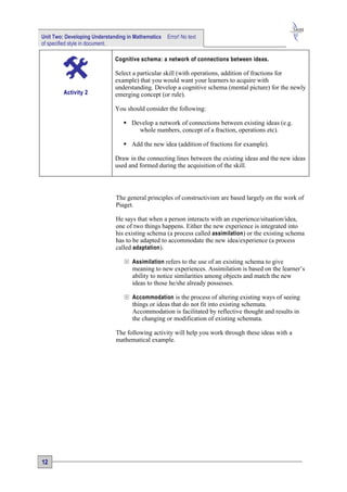 Unit Two: Developing Understanding in Mathematics   Error! No text
of specified style in document.

                              Cognitive schema: a network of connections between ideas.

                              Select a particular skill (with operations, addition of fractions for
                              example) that you would want your learners to acquire with
                              understanding. Develop a cognitive schema (mental picture) for the newly
         Activity 2           emerging concept (or rule).

                              You should consider the following:

                                  Develop a network of connections between existing ideas (e.g.
                                     whole numbers, concept of a fraction, operations etc).

                                  Add the new idea (addition of fractions for example).

                              Draw in the connecting lines between the existing ideas and the new ideas
                              used and formed during the acquisition of the skill.




                              The general principles of constructivism are based largely on the work of
                              Piaget.

                              He says that when a person interacts with an experience/situation/idea,
                              one of two things happens. Either the new experience is integrated into
                              his existing schema (a process called assimilation ) or the existing schema
                              has to be adapted to accommodate the new idea/experience (a process
                              called adaptation ).

                                  Assimilation refers to the use of an existing schema to give
                                     meaning to new experiences. Assimilation is based on the learner’s
                                     ability to notice similarities among objects and match the new
                                     ideas to those he/she already possesses.

                                  Accommodation is the process of altering existing ways of seeing
                                     things or ideas that do not fit into existing schemata.
                                     Accommodation is facilitated by reflective thought and results in
                                     the changing or modification of existing schemata.

                              The following activity will help you work through these ideas with a
                              mathematical example.




12
 