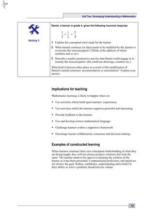 Unit Two: Developing Understanding in Mathematics


             Daniel, a learner in grade 4, gives the following incorrect response

                     1 1   2
                      +  =
                     2 2   4
Activity 3
             1 Explain the conceptual error made by the learner
             2 What mental construct (or idea) needs to be modified by the learner to
               overcome this misconception? (Think of the addition of whole
               numbers and so on.)
             3 Describe a useful constructive activity that Daniel could engage in to
               remedy the misconception. (He could use drawings, counters etc.)
             What kind of process takes place as a result of the modification of
             Daniel's mental construct: accommodation or assimilation? Explain your
             answer.




             Implications for teaching
             Mathematics learning is likely to happen when we:

              Use activities which build upon learners’ experiences

              Use activities which the learners regard as powerful and interesting

              Provide feedback to the learners

              Use and develop correct mathematical language

              Challenge learners within a supportive framework

              Encourage learner collaboration, consensus and decision-making.


             Examples of constructed learning
             When learners construct their own conceptual understanding of what they
             are being taught, they will not always produce solutions that look the
             same. The teacher needs to be open to evaluating the solution of the
             learner as it has been presented. Computational proficiency and speed are
             not always the goal. Rather, confidence, understanding and a belief in
             their ability to solve a problem should also be valued.




                                                                                    13
 