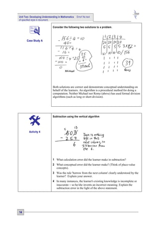 Unit Two: Developing Understanding in Mathematics   Error! No text
of specified style in document.

                              Consider the following two solutions to a problem .



       Case Study A




                              Both solutions are correct and demonstrate conceptual understanding on
                              behalf of the learners. An algorithm is a procedural method for doing a
                              computation. Neither Michael nor Romy (above) has used formal division
                              algorithms (such as long or short division).




                              Subtraction using the vertical algorithm




         Activity 4




                              1 What calculation error did the learner make in subtraction?
                              2 What conceptual error did the learner make? (Think of place-value
                                concepts).
                              3 Was the rule 'borrow from the next column' clearly understood by the
                                learner? Explain your answer.
                              4 In many instances, the learner's existing knowledge is incomplete or
                                inaccurate − so he/she invents an incorrect meaning. Explain the
                                subtraction error in the light of the above statement.




14
 