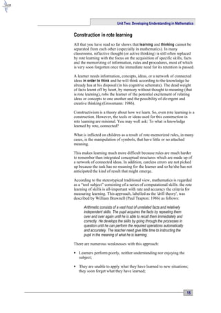 Unit Two: Developing Understanding in Mathematics


Construction in rote learning
All that you have read so far shows that learning and thinking cannot be
separated from each other (especially in mathematics). In many
classrooms, reflective thought (or active thinking) is still often replaced
by rote learning with the focus on the acquisition of specific skills, facts
and the memorizing of information, rules and procedures, most of which
is very soon forgotten once the immediate need for its retention is passed.

A learner needs information, concepts, ideas, or a network of connected
ideas in order to think and he will think according to the knowledge he
already has at his disposal (in his cognitive schemata). The dead weight
of facts learnt off by heart, by memory without thought to meaning (that
is rote learning), robs the learner of the potential excitement of relating
ideas or concepts to one another and the possibility of divergent and
creative thinking (Grossmann: 1986).

Constructivism is a theory about how we learn. So, even rote learning is a
construction. However, the tools or ideas used for this construction in
rote learning are minimal. You may well ask: To what is knowledge
learned by rote, connected?

What is inflicted on children as a result of rote-memorized rules, in many
cases, is the manipulation of symbols, that have little or no attached
meaning.

This makes learning much more difficult because rules are much harder
to remember than integrated conceptual structures which are made up of
a network of connected ideas. In addition, careless errors are not picked
up because the task has no meaning for the learner and so he/she has not
anticipated the kind of result that might emerge.

According to the stereotypical traditional view, mathematics is regarded
as a “tool subject” consisting of a series of computational skills: the rote
learning of skills is all-important with rate and accuracy the criteria for
measuring learning. This approach, labelled as the 'drill theory', was
described by William Brawnell (Paul Trapton: 1986) as follows:

      Arithmetic consists of a vast host of unrelated facts and relatively
      independent skills. The pupil acquires the facts by repeating them
      over and over again until he is able to recall them immediately and
      correctly. He develops the skills by going through the processes in
      question until he can perform the required operations automatically
      and accurately. The teacher need give little time to instructing the
      pupil in the meaning of what he is learning.

There are numerous weaknesses with this approach:

 Learners perform poorly, neither understanding nor enjoying the
  subject;

 They are unable to apply what they have learned to new situations;
  they soon forget what they have learned;




                                                                             15
 
