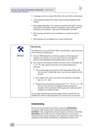 Unit Two: Developing Understanding in Mathematics   Error! No text
of specified style in document.

                               Learning occurs in a vacuum; the link to the real world is rarely made;

                               Little attention is paid to the needs, interest and development of the
                                learner;

                               Knowledge learned by rote is hardly connected to the child’s existing
                                ideas (that is, the child's cognitive schemata) so that useful cognitive
                                networks are not formed - each newly-formed idea is isolated;

                               Rote learning will almost never contribute to a useful network of
                                ideas.

                               Rote learning can be thought of as a 'weak construction'.



                              Rote learning

                              An enthusiastic class in the Senior Phase is put through a rigorous process
                              of rote learning in mathematics.
         Activity 5           1 From an OBE perspective, would you approve of this approach?
                                Explain your response. List your major concerns with regard to
                                effective and meaningful learning taking place in this class.
                              2 Set a task for your learners to think of creative ways to remember that
                                7 × 8 = 56. They should create their own useful mathematical
                                networks.
                                  (You could engage your learners in the Intermediate Phase with
                                     this activity). Consider the clever ways the class figured out the
                                     product.

                                  Now explain some clever ways the class could use to remember
                                     that 16 × 25 = 400.

                                  Compare the memorization of these facts (7 × 8 = 56 or 6 × 9 = 54)
                                     by rote to the network of profitable mental constructions
                                     (leading to these products). Which approach would you prefer?
                                     Explain your response briefly.

                              Do you think that ultimately all senior phase learners should have the
                              multiplication tables at their fingertips? Give reasons for your answers.



                              Understanding
                              We are now in a position to say what we mean by understanding .
                              Grossman (1986) explains that to understand something means to
                              assimilate it into an appropriate schema (cognitive structure). Recall that
                              assimilation refers to the use of an existing schema (or a network of
                              connected ideas) to give meaning to new experiences and new ideas. It is
                              important to note that the assimilation of information or ideas to an



16
 