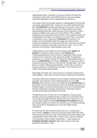 Unit Two: Developing Understanding in Mathematics

inappropriate (faulty, confusing, or incorrect) schema will make the
assimilation to later ideas more difficult and in some cases perhaps
impossible (depending on how inappropriate the schema is).

Grossmann (1986) cites another obstacle to understanding: the belief that
one already understands fully - learners are very often unaware that they
have not understood a concept until they put it into practice. How often
has a teacher given a class a number of similar problems to do (after
demonstrating a particular number process on the board) only to find a
number of children who cannot solve the problems? Those children
thought that they understood, but they did not. The situation becomes just
as problematic when there is an absence of a schema: that is, no schema
to assimilate to, just a collection of memorised rules and facts. For
teachers in the intermediate phase the danger lies in the fact that
mechanical computation can obscure the fact that schemata are not being
constructed or built up, especially in the first few years – this is to the
detriment of the learners’ understanding in later years.

Understanding can be thought of as the measure of the quality and
quantity of connections that an idea has with existing ideas.
Understanding depends on the existence of appropriate ideas and the
creation of new connections. The greater the number of appropriate
connections to a network of ideas, the better the understanding will be. A
person’s understanding exists along a continuum . At one pole, an idea is
associated with many others in a rich network of related ideas. This is the
pole of so-called ‘relational understanding’. At the other, the ideas are
loosely connected, or isolated from each other. This is the pole of so-
called ‘instrumental understanding’.

Knowledge learned by rote is almost always at the pole of instrumental
understanding - where ideas are nearly always isolated and disconnected.

Grossman (1986) draws attention to one of Piaget’s teaching and learning
principles: the importance of the child learning by his or her own
discovery. When learners come to knowledge through self discovery , the
knowledge has more meaning because discovery facilitates the process of
building cognitive structures (constructing a network of connected ideas).
Recall of information (concepts, procedures) is easier than recall of
unrelated knowledge transmitted to the learner.

Through the process of discovery (or investigation), a learner passes
through a process of grasping the basic relations (or connections) of an
event while discarding irrelevant relations and so he or she arrives at a
concept (idea) together with an understanding of the relations that give
the concept meaning: the learner can, therefore, go on to handle and cope
with a good deal of meaningful new, but in fact highly related
information.

We infer from the above that the learner arrives at a concept that is
derived from a schema (a network of connected ideas) rather than from
direct instruction from the teacher. This produces the kind of learner who
is independent, able to think, able to express ideas, and solve problems.
This represents a shift to learner centeredness − where learners are
knowledge developers and users rather than storage systems and
performers (Grossman: 1986).


                                                                       17
 