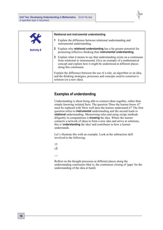 Unit Two: Developing Understanding in Mathematics   Error! No text
of specified style in document.




                              Relational and instrumental understanding

                              1 Explain the difference between relational understanding and
                                instrumental understanding.

         Activity 6           2 Explain why relational understanding has a far greater potential for
                                promoting reflective thinking than instrumental understanding .
                              3 Explain what it means to say that understanding exists on a continuum
                                from relational to instrumental. Give an example of a mathematical
                                concept and explain how it might be understood at different places
                                along this continuum.
                              Explain the difference between the use of a rule, an algorithm or an idea,
                              and the thinking strategies, processes and concepts used to construct a
                              solution (or a new idea).



                              Examples of understanding
                              Understanding is about being able to connect ideas together, rather than
                              simply knowing isolated facts. The question 'Does the learner know it?'
                              must be replaced with 'How well does the learner understand it?' The first
                              question refers to instrumental understanding and the second leads to
                              relational understanding. Memorising rules and using recipe methods
                              diligently in computations is knowing the idea. Where the learner
                              connects a network of ideas to form a new idea and arrive at solutions,
                              this is 'understanding the idea' and contributes to how a learner
                              understands.

                              Let’s illustrate this with an example. Look at the subtraction skill
                              involved in the following:

                              15
                              −6

                                .

                              Reflect on the thought processes at different places along the
                              understanding continuum (that is, the continuous closing of 'gaps' for the
                              understanding of the idea at hand).




18
 