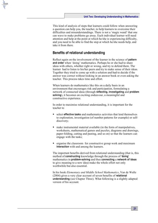Unit Two: Developing Understanding in Mathematics


This kind of analysis of steps that learners could follow when answering
a question can help you, the teacher, to help learners to overcome their
difficulties and misunderstandings. There is not a ‘magic wand’ that one
can wave to make problems go away. Each individual learner will need
attention and help at the point at which he/she is experiencing difficulty,
and you need to be able to find the step at which he/she needs help, and
take it from there.

Benefits of relational understanding
Reflect again on the involvement of the learner in the science of pattern
and order when ‘doing’ mathematics. Perhaps he or she had to share
ideas with others, whether right or wrong, and try to defend them. The
learner had to listen to his/her peers and try to make sense of their ideas.
Together they tried to come up with a solution and had to decide if the
answer was correct without looking in an answer book or even asking the
teacher. This process takes time and effort.

When learners do mathematics like this on a daily basis in an
environment that encourages risk and participation, formulating a
network of connected ideas (through reflecting, investigating and problem
solving ), it becomes an exciting endeavour, a meaningful and
constructive experience.

In order to maximise relational understanding, it is important for the
teacher to

 select effective tasks and mathematics activities that lend themselves
  to exploration, investigation (of number patterns for example) or self-
  discovery;

 make instrumental material available (in the form of manipulatives,
  worksheets, mathematical games and puzzles, diagrams and drawings,
  paper-folding, cutting and pasting, and so on) so that the learners can
  engage with the tasks;

 organise the classroom for constructive group work and maximum
  interaction with and among the learners.

The important benefits derived from relational understanding (that is, this
method of constructing knowledge through the process of 'doing '
mathematics in problem-solving and thus connecting a network of ideas
to give meaning to a new idea) make the whole effort not only
worthwhile but also essential.

In his book Elementary and Middle School Mathematics, Van de Walle
(2004) gives a very clear account of seven benefits of relational
understanding (see Chapter Three). What following is a slightly adapted
version of his account.




                                                                         21
 