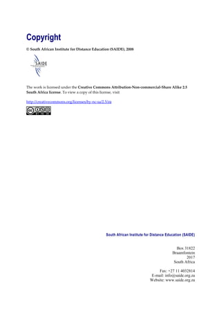 Copyright
© South African Institute for Distance Education (SAIDE), 2008




The work is licensed under the Creative Commons Attribution-Non-commercial-Share Alike 2.5
South Africa license. To view a copy of this license, visit

http://creativecommons.org/licenses/by-nc-sa/2.5/za




                                               South African Institute for Distance Education (SAIDE)


                                                                                         Box 31822
                                                                                       Braamfontein
                                                                                               2017
                                                                                        South Africa

                                                                             Fax: +27 11 4032814
                                                                         E-mail: info@saide.org.za
                                                                         Website: www.saide.org.za
 