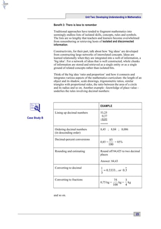 Unit Two: Developing Understanding in Mathematics

               Benefit 3: There is less to remember

               Traditional approaches have tended to fragment mathematics into
               seemingly endless lists of isolated skills, concepts, rules and symbols.
               The lists are so lengthy that teachers and learners become overwhelmed
               from remembering or retrieving hosts of isolated and disconnected
               information .

               Constructivists, for their part, talk about how ‘big ideas’ are developed
               from constructing large networks of interrelated concepts. Ideas are
               learned relationally when they are integrated into a web of information, a
               ‘big idea’. For a network of ideas that is well constructed, whole chunks
               of information are stored and retrieved as a single entity or as a single
               ground of related concepts rather than isolated bits.

               Think of the big idea ‘ratio and proportion’ and how it connects and
               integrates various aspects of the mathematics curriculum: the length of an
               object and its shadow, scale drawings, trigonometric ratios, similar
               triangles with proportional sides, the ratio between the area of a circle
               and its radius and so on. Another example - knowledge of place value -
               underlies the rules involving decimal numbers:



                                                       EXAMPLE

                Lining up decimal numbers              53,25
                                                        0,37
Case Study B
                                                       +8,01
                                                       ……..

                Ordering decimal numbers               8,45 ; 8,04 ; 8,006
                (in descending order)

                Decimal-percent conversions                      85
                                                       0,85 =       = 85%
                                                                100

                Rounding and estimating                Round off 84,425 to two decimal
                                                       places

                                                       Answer: 84,43

                Converting to decimal                  1                  •
                                                         = 0.3333... or 0.3
                                                       3

                Converting to fractions                             75     3
                                                       0,75 kg =       kg = kg
                                                                   100     4


               and so on.




                                                                                      23
 