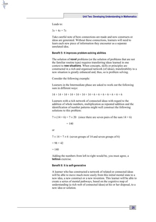 Unit Two: Developing Understanding in Mathematics

Leads to:

3x + 4x = 7x

Take careful note of how connections are made and new constructs or
ideas are generated. Without these connections, learners will need to
learn each new piece of information they encounter as a separate
unrelated idea.

Benefit 5: It improves problem-solving abilities

The solution of novel problems (or the solution of problems that are not
the familiar routine type) requires transferring ideas learned in one
context to new situations. When concepts, skills or principles are
constructed in a rich and organised network (of ideas), transferability to a
new situation is greatly enhanced and, thus, so is problem solving.

Consider the following example:

Learners in the Intermediate phase are asked to work out the following
sum in different ways:

14 + 14 + 14 + 14 + 14 + 14 + 14 + 6 + 6 + 6 + 6 + 6 + 6 + 6

Learners with a rich network of connected ideas with regard to the
addition of whole numbers, multiplication as repeated addition and the
identification of number patterns might well construct the following
solutions to this problem:

7 × (14 + 6) = 7 × 20 (since there are seven pairs of the sum 14 + 6)

               = 140

or

7 × 14 + 7 × 6 (seven groups of 14 and seven groups of 6)

= 98 + 42

= 140

Adding the numbers from left to right would be, you must agree, a
tedious exercise.

Benefit 6: It is self-generative

A learner who has constructed a network of related or connected ideas
will be able to move much more easily from this initial mental state to a
new idea, a new construct or a new invention. This learner will be able to
create a series of mental pathways, based on the cognitive map of
understanding (a rich web of connected ideas) at his or her disposal, to a
new idea or solution.




                                                                         25
 