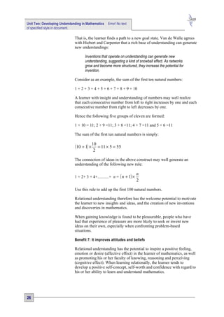 Unit Two: Developing Understanding in Mathematics   Error! No text
of specified style in document.

                              That is, the learner finds a path to a new goal state. Van de Walle agrees
                              with Hiebert and Carpenter that a rich base of understanding can generate
                              new understandings:

                                    Inventions that operate on understanding can generate new
                                    understanding, suggesting a kind of snowball effect. As networks
                                    grow and become more structured, they increase the potential for
                                    invention.

                              Consider as an example, the sum of the first ten natural numbers:

                              1 + 2 + 3 + 4 + 5 + 6 + 7 + 8 + 9 + 10

                              A learner with insight and understanding of numbers may well realize
                              that each consecutive number from left to right increases by one and each
                              consecutive number from right to left decreases by one.

                              Hence the following five groups of eleven are formed:

                              1 + 10 = 11; 2 + 9 =11; 3 + 8 =11; 4 + 7 =11 and 5 + 6 =11

                              The sum of the first ten natural numbers is simply:


                              (10 + 1) × 10 = 11 × 5 = 55
                                          2

                              The connection of ideas in the above construct may well generate an
                              understanding of the following new rule:

                                                                         n
                              1 + 2+ 3 + 4+...........+ n = ( n + 1) ×
                                                                         2

                              Use this rule to add up the first 100 natural numbers.

                              Relational understanding therefore has the welcome potential to motivate
                              the learner to new insights and ideas, and the creation of new inventions
                              and discoveries in mathematics.

                              When gaining knowledge is found to be pleasurable, people who have
                              had that experience of pleasure are more likely to seek or invent new
                              ideas on their own, especially when confronting problem-based
                              situations.

                              Benefit 7: It improves attitudes and beliefs

                              Relational understanding has the potential to inspire a positive feeling,
                              emotion or desire (affective effect) in the learner of mathematics, as well
                              as promoting his or her faculty of knowing, reasoning and perceiving
                              (cognitive effect). When learning relationally, the learner tends to
                              develop a positive self-concept, self-worth and confidence with regard to
                              his or her ability to learn and understand mathematics.




26
 