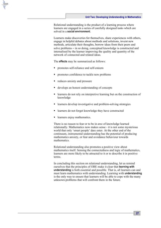 Unit Two: Developing Understanding in Mathematics

Relational understanding is the product of a learning process where
learners are engaged in a series of carefully designed tasks which are
solved in a social environment .

Learners make discoveries for themselves, share experiences with others,
engage in helpful debates about methods and solutions, invent new
methods, articulate their thoughts, borrow ideas from their peers and
solve problems − in so doing, conceptual knowledge is constructed and
internalised by the learner improving the quality and quantity of the
network of connected and related ideas.

The effects may be summarized as follows:

 promotes self-reliance and self-esteem

 promotes confidence to tackle new problems

 reduces anxiety and pressure

 develops an honest understanding of concepts

 learners do not rely on interpretive learning but on the construction of
  knowledge

 learners develop investigative and problem-solving strategies

 learners do not forget knowledge they have constructed

 learners enjoy mathematics.

There is no reason to fear or to be in awe of knowledge learned
relationally. Mathematics now makes sense - it is not some mysterious
world that only ‘smart people’ dare enter. At the other end of the
continuum, instrumental understanding has the potential of producing
mathematics anxiety, or fear and avoidance behaviour towards
mathematics.

Relational understanding also promotes a positive view about
mathematics itself. Sensing the connectedness and logic of mathematics,
learners are more likely to be attracted to it or to describe it in positive
terms.

In concluding this section on relational understanding, let us remind
ourselves that the principles of OBE make it clear that learning with
understanding is both essential and possible. That is, all learners can and
must learn mathematics with understanding. Learning with understanding
is the only way to ensure that learners will be able to cope with the many
unknown problems that will confront them in the future.




                                                                         27
 
