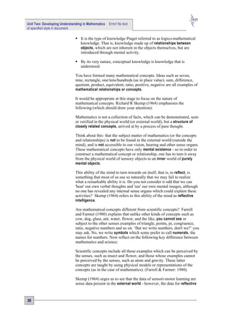 Unit Two: Developing Understanding in Mathematics   Error! No text
of specified style in document.

                               It is the type of knowledge Piaget referred to as logico-mathematical
                                knowledge. That is, knowledge made up of relationships between
                                objects, which are not inherent in the objects themselves, but are
                                introduced through mental activity.

                               By its very nature, conceptual knowledge is knowledge that is
                                understood.

                              You have formed many mathematical concepts. Ideas such as seven,
                              nine, rectangle, one/tens/hundreds (as in place value), sum, difference,
                              quotient, product, equivalent, ratio, positive, negative are all examples of
                              mathematical relationships or concepts.

                              It would be appropriate at this stage to focus on the nature of
                              mathematical concepts. Richard R Skemp (1964) emphasises the
                              following (which should draw your attention):

                              Mathematics is not a collection of facts, which can be demonstrated, seen
                              or verified in the physical world (or external world), but a structure of
                              closely related concepts, arrived at by a process of pure thought.

                              Think about this: that the subject matter of mathematics (or the concepts
                              and relationships) is not to be found in the external world (outside the
                              mind), and is not accessible to our vision, hearing and other sense organs.
                              These mathematical concepts have only mental existence - so in order to
                              construct a mathematical concept or relationship, one has to turn it away
                              from the physical world of sensory objects to an inner world of purely
                              mental objects.

                              This ability of the mind to turn inwards on itself, that is, to reflect , is
                              something that most of us use so naturally that we may fail to realize
                              what a remarkable ability it is. Do you not consider it odd that we can
                              'hear' our own verbal thoughts and 'see' our own mental images, although
                              no one has revealed any internal sense organs which could explain these
                              activities? Skemp (1964) refers to this ability of the mind as reflective
                              intelligence.

                              Are mathematical concepts different from scientific concepts? Farrell
                              and Farmer (1980) explains that unlike other kinds of concepts such as
                              cow, dog, glass, ant, water, flower, and the like, you cannot see or
                              subject to the other senses examples of triangle, points, pi, congruence,
                              ratio, negative numbers and so on. ‘But we write numbers, don't we?’ you
                              may ask. No, we write symbols which some prefer to call numerals , the
                              names for numbers. Now reflect on the following key difference between
                              mathematics and science:

                              Scientific concepts include all those examples which can be perceived by
                              the senses, such as insect and flower, and those whose examples cannot
                              be perceived by the senses, such as atom and gravity. These latter
                              concepts are taught by using physical models or representations of the
                              concepts (as in the case of mathematics). (Farrell & Farmer: 1980).

                              Skemp (1964) urges us to see that the data of sensori-motor learning are
                              sense data present in the external world - however, the data for reflective



30
 