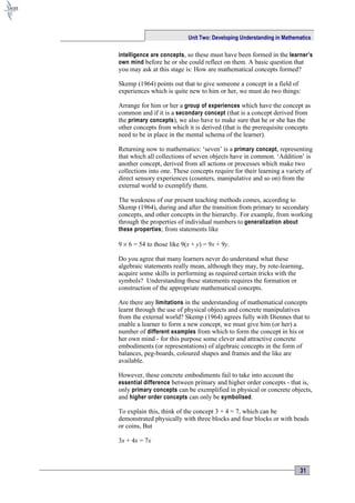 Unit Two: Developing Understanding in Mathematics

intelligence are concepts, so these must have been formed in the learner’s
own mind before he or she could reflect on them. A basic question that
you may ask at this stage is: How are mathematical concepts formed?

Skemp (1964) points out that to give someone a concept in a field of
experiences which is quite new to him or her, we must do two things:

Arrange for him or her a group of experiences which have the concept as
common and if it is a secondary concept (that is a concept derived from
the primary concepts), we also have to make sure that he or she has the
other concepts from which it is derived (that is the prerequisite concepts
need to be in place in the mental schema of the learner).

Returning now to mathematics: ‘seven’ is a primary concept , representing
that which all collections of seven objects have in common. ‘Addition’ is
another concept, derived from all actions or processes which make two
collections into one. These concepts require for their learning a variety of
direct sensory experiences (counters, manipulative and so on) from the
external world to exemplify them.

The weakness of our present teaching methods comes, according to
Skemp (1964), during and after the transition from primary to secondary
concepts, and other concepts in the hierarchy. For example, from working
through the properties of individual numbers to generalization about
these properties ; from statements like

9 × 6 = 54 to those like 9(x + y) = 9x + 9y.

Do you agree that many learners never do understand what these
algebraic statements really mean, although they may, by rote-learning,
acquire some skills in performing as required certain tricks with the
symbols? Understanding these statements requires the formation or
construction of the appropriate mathematical concepts.

Are there any limitations in the understanding of mathematical concepts
learnt through the use of physical objects and concrete manipulatives
from the external world? Skemp (1964) agrees fully with Diennes that to
enable a learner to form a new concept, we must give him (or her) a
number of different examples from which to form the concept in his or
her own mind - for this purpose some clever and attractive concrete
embodiments (or representations) of algebraic concepts in the form of
balances, peg-boards, coloured shapes and frames and the like are
available.

However, these concrete embodiments fail to take into account the
essential difference between primary and higher order concepts - that is,
only primary concepts can be exemplified in physical or concrete objects,
and higher order concepts can only be symbolised .

To explain this, think of the concept 3 + 4 = 7, which can be
demonstrated physically with three blocks and four blocks or with beads
or coins, But

3x + 4x = 7x



                                                                       31
 
