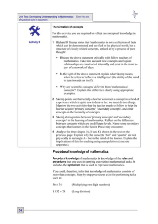 Unit Two: Developing Understanding in Mathematics   Error! No text
of specified style in document.

                              The formation of concepts

                              For this activity you are required to reflect on conceptual knowledge in
                              mathematics.
         Activity 9           1 Richard R Skemp states that 'mathematics is not a collection of facts
                                which can be demonstrated and verified in the physical world, but a
                                structure of closely related concepts, arrived at by a process of pure
                                thought'.
                                  Discuss the above statement critically with fellow teachers of
                                      mathematics. Take into account how concepts and logical
                                      relationships are constructed internally and exist in the mind as
                                      part of a network of ideas.

                                  In the light of the above statement explain what Skemp means
                                       when he refers to 'reflective intelligence' (the ability of the mind
                                       to turn inwards on itself).

                                  Why are 'scientific concepts' different from 'mathematical
                                     concepts'? Explain this difference clearly using appropriate
                                     examples.
                              2 Skemp points out that to help a learner construct a concept in a field of
                                experience which is quite new to him or her, we must do two things.
                                Mention the two activities that the teacher needs to follow to help the
                                learner acquire 'primary concepts', 'secondary concepts', and other
                                concepts in the hierarchy of concepts.
                              3 Skemp distinguishes between 'primary concepts' and 'secondary
                                concepts' in the learning of mathematics. Reflect on the difference
                                between concepts which are on different levels. Name some secondary
                                concepts that learners in the Senior Phase may encounter.
                              4 Analyse the three shapes (A, B and C) shown in the text on the
                                previous page. Explain why the concepts ‘half’ and ‘quarter’ are not
                                physically in rectangle A - but in the mind of the learner. Explain the
                                implications of this for teaching using manipulatives (concrete
                                apparatus).

                              Procedural knowledge of mathematics
                              Procedural knowledge of mathematics is knowledge of the rules and
                              procedures that one uses in carrying out routine mathematical tasks. It
                              includes the symbolism that is used to represent mathematics.

                              You could, therefore, infer that knowledge of mathematics consists of
                              more than concepts. Step-by-step procedures exist for performing tasks
                              such as:

                              56 × 74          (Multiplying two digit numbers)

                              1 932 ÷ 28       (Long division)




34
 