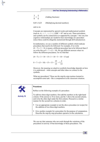 Unit Two: Developing Understanding in Mathematics


              3 5
                +             (Adding fractions)
              8   6

              0,85 × 0,25     (Multiplying decimal numbers)

              and so on.

              Concepts are represented by special words and mathematical symbols
              (such as π , =, < , >, //, ≡, ∠ABC = 45° and so on). These procedures
              and symbols can be connected to or supported by concepts − but very few
              cognitive relationships are needed to have knowledge of a procedure
              (since these could be diligently memorized through drill and practice).

              In mathematics, we use a number of different symbols which indicate
              procedures that need to be followed. For example, if we write
              (8 + 7) ÷ 3 + 10, it means a different procedure has to be followed than if
              we write this as 8 + 7 ÷ (3 + 10). We get different answers when we
              follow the different procedures. So we find that

              (8 + 7) ÷ 3 + 10 = 15÷ 3 + 10 = 5 + 10 = 15 and

                                             15     2
              8 + 7 ÷ (3 + 10) = 15 ÷ 13 =      =1
                                             13    13

              However, the meaning we attach to symbolic knowledge depends on how
              it is understood – what concepts and other ideas we connect to the
              symbols.

              What are procedures? These are the step-by-step routines learned to
              accomplish some task - like a computation in the classroom situation.



              Procedures

              Reflect on the following example of a procedure:

              To add two three-digit numbers, first add the numbers in the right-hand
Activity 10   column. If the answer is 10 or more, put the 1 above the second column,
              and write the other digit under the first column. Proceed in a similar
              manner for the second two columns in order.

               Use an appropriate example to test the above procedure (or recipe) for
                the addition of two three-digit numbers.

               Give another example for a procedure for the purpose of computation.
                Describe the step-by-step procedure operative in the calculation.



              We can say that someone who can work through the variations of the
              procedures in activity 10 has knowledge of those procedures. The




                                                                                     35
 