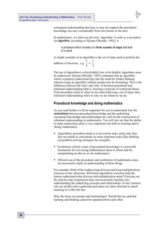 Unit Two: Developing Understanding in Mathematics   Error! No text
of specified style in document.

                              conceptual understanding that may or may not support the procedural
                              knowledge can vary considerably from one learner to the next.

                              In mathematics, we often use the term ‘algorithm’ to refer to a procedure.
                              An algorithm , according to Njisane (Moodly: 1992), is

                                    a procedure which consists of a finite number of steps that lead
                                    to a result.

                              A simple example of an algorithm is the set of steps used to perform the
                                                            1 1
                              addition of fractions, e.g.    + .
                                                            5 3

                              The use of algorithms is often helpful, but, to be helpful, algorithms must
                              be understood. Njisane (Moodly: 1992) comments that an algorithm
                              which is properly understood may free the mind for further thinking
                              whereas using an algorithm without insight may be frustrating. This is the
                              difference between the 'how' and 'why' or between procedural and
                              relational understanding (that is, forming a network of connected ideas).
                              If the procedure refers to what we do when following a set of steps, then
                              relational understanding refers to why we do whatever we do.

                              Procedural knowledge and doing mathematics
                              As you read further it will be important for you to understand why the
                              connections between procedural knowledge and the underlying
                              conceptual knowledge and relationships are vital for the construction of
                              relational understanding in mathematics. You will also see that the ability
                              to make connections plays a very important role both in learning and in
                              'doing' mathematics.

                               Algorithmic procedures help us to do routine tasks easily and, thus,
                                free our minds to concentrate on more important tasks (like thinking
                                out problem-solving strategies for example).

                               Symbolism (which is part of procedural knowledge) is a powerful
                                mechanism for conveying mathematical ideas to others and for
                                manipulating an idea as we do mathematics.

                               Efficient use of the procedures and symbolism of mathematics does
                                not necessarily imply an understanding of these things.

                              For example, think of the endless long-division and long-multiplications
                              exercises in the classroom. Will these algorithmic exercises help the
                              learner understand what division and multiplication mean? Carrying out
                              the step-by-step computation does not necessarily translate into
                              understanding the underlying concepts and relationships. In fact, learners
                              who are skilful with a particular procedure are often reluctant to attach
                              meaning to it after the fact.

                              Why the focus on concept and relationships? Recall that we said that
                              learning and thinking cannot be separated from each other.




36
 