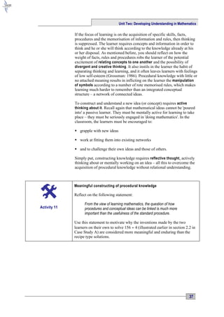Unit Two: Developing Understanding in Mathematics

              If the focus of learning is on the acquisition of specific skills, facts,
              procedures and the memorisation of information and rules, then thinking
              is suppressed. The learner requires concepts and information in order to
              think and he or she will think according to the knowledge already at his
              or her disposal. As mentioned before, you should reflect on how the
              weight of facts, rules and procedures robs the learner of the potential
              excitement of relating concepts to one another and the possibility of
              divergent and creative thinking . It also instils in the learner the habit of
              separating thinking and learning, and it often leaves learners with feelings
              of low self-esteem (Grossman: 1986). Procedural knowledge with little or
              no attached meaning results in inflicting on the learner the manipulation
              of symbols according to a number of rote memorised rules, which makes
              learning much harder to remember than an integrated conceptual
              structure – a network of connected ideas.

              To construct and understand a new idea (or concept) requires active
              thinking about it . Recall again that mathematical ideas cannot be 'poured
              into' a passive learner. They must be mentally active for learning to take
              place – they must be seriously engaged in 'doing mathematics'. In the
              classroom, the learners must be encouraged to:

               grapple with new ideas

               work at fitting them into existing networks

               and to challenge their own ideas and those of others.

              Simply put, constructing knowledge requires reflective thought, actively
              thinking about or mentally working on an idea – all this to overcome the
              acquisition of procedural knowledge without relational understanding.



              Meaningful constructing of procedural knowledge

              Reflect on the following statement:

                    From the view of learning mathematics, the question of how
Activity 11         procedures and conceptual ideas can be linked is much more
                    important than the usefulness of the standard procedure.

              Use this statement to motivate why the inventions made by the two
              learners on their own to solve 156 ÷ 4 (illustrated earlier in section 2.2 in
              Case Study A) are considered more meaningful and enduring than the
              recipe type solutions.




                                                                                       37
 