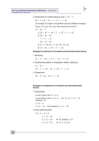 Unit Two: Developing Understanding in Mathematics   Error! No text
of specified style in document.

                              5. Compensation for example adding by using ‘+ 10 – 1’:

                                 43 + 9 = 43 + 10 – 1 = 53 – 1 = 52
                                 An example of a simple word problem using four different strategies:
                                 I have 27c. I get 35c more. How much do I now have?
                                 27 + 35 = *
                                     1) 20 + 30 → 50 + 7 → 57 + 5 → 62
                                     2) 20 + 30 = 50
                                          7 + 5      = 12
                                         50 + 12 = 62
                                     3) 27 + 3 =30 ; 35 – 3 = 32 ; 30 + 32 = 62
                                     4) 27 + 30 → 57 + 5 → 62
                              Strategies for subtraction for foundation and intermediate phase learners

                              1. Partitioning:

                                 23 – 5 = 20 – 5 + 3 = 15 + 3 = 18
                              2. Complementary addition or ‘shopkeeper’s addition’ (adding on):

                                 31 – 18 =
                                 18 + 2 → 20 + 10 → 30 + 1 → 31
                              3. Compensation:

                                 28 – 9 = 28 – 10 + 1 = 19




                              Strategies for multiplication for foundation and intermediate phase
                              learners

                              1. Using doubles:

                                 I want to know what 6 x 6 is.
                                 I want to know what 2 x 6 is.            It is 12, so 3 x 6 = 18
                                 doubled is 36
                                 1 x 6 = 6
                                 3 x 6 = 18.        This doubled is 6 x 6 = 36
                              2. Using repeated doubling:

                                 13 x 4 = 4 x 13
                                            2 x 13 = 26
                                            2 x 13 = 26              So 26 doubled is 52
                                            4 x 13 = 52              So 13 x 4 is 52




40
 