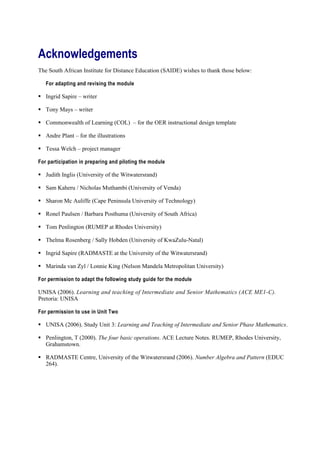 Acknowledgements
The South African Institute for Distance Education (SAIDE) wishes to thank those below:

   For adapting and revising the module

 Ingrid Sapire – writer

 Tony Mays – writer

 Commonwealth of Learning (COL) – for the OER instructional design template

 Andre Plant – for the illustrations

 Tessa Welch – project manager

For participation in preparing and piloting the module

 Judith Inglis (University of the Witwatersrand)

 Sam Kaheru / Nicholas Muthambi (University of Venda)

 Sharon Mc Auliffe (Cape Peninsula University of Technology)

 Ronel Paulsen / Barbara Posthuma (University of South Africa)

 Tom Penlington (RUMEP at Rhodes University)

 Thelma Rosenberg / Sally Hobden (University of KwaZulu-Natal)

 Ingrid Sapire (RADMASTE at the University of the Witwatersrand)

 Marinda van Zyl / Lonnie King (Nelson Mandela Metropolitan University)

For permission to adapt the following study guide for the module

UNISA (2006). Learning and teaching of Intermediate and Senior Mathematics (ACE ME1-C).
Pretoria: UNISA

For permission to use in Unit Two

 UNISA (2006). Study Unit 3: Learning and Teaching of Intermediate and Senior Phase Mathematics.

 Penlington, T (2000). The four basic operations. ACE Lecture Notes. RUMEP, Rhodes University,
  Grahamstown.

 RADMASTE Centre, University of the Witwatersrand (2006). Number Algebra and Pattern (EDUC
  264).
 