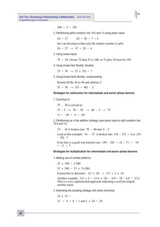 Unit Two: Developing Understanding in Mathematics     Error! No text
of specified style in document.

                                 100 + 5 = 105
                              2. Partitioning splits numbers into 10’s and 1’s using place value:

                                 24 + 37            20 + 30 + 7 + 4
                                 this can develop so that only the smaller number is split.
                                 24 + 37 → 37 + 20 + 4
                              3. Using known facts:

                                 75 + 30. I know 75 plus 25 is 100, so 75 plus 30 must be 105.
                              4. Using known fact flexibly: doubles

                                 35 + 38 → (2 x 35) + 3
                              5. Using known facts flexibly: compensating

                                 Round off the 38 to 40 and subtract 2
                                 35 + 38 → (35 + 40) – 2
                              Strategies for subtraction for intermediate and senior phase learners

                              1. Counting on:

                                 75 – 38 is solved as :
                                 75 – 5 → 70 – 30              → 40 – 3 → 37
                                 -5 + -30 + -3 = -38
                              2. Partitioning as in the addition strategy uses place value to split numbers into
                              10’s and 1’s:

                                 74 – 42 is broken into 70 – 40 and 4 - 2
                                 Look at this example: 34 – 27 is broken into (30 - 27) + 4 or (34
                                 – 20) -7
                                 Even this is a good way learners use : (30 - 20) + (4 - 7) =              10
                                 + -3 = 7
                              Strategies for multiplication for intermediate and senior phase learners

                              1. Making use of number patterns:

                                 35 x 100 = 3 500
                                 35 x 300 = 35 x 3 (100)
                                 Extend this to decimals : 4,7 x 20 → 4,7 x 2 x 10.
                                 Another example : 3,4 x 8 = (3,4 x 10) – 6,8 = 34 – 6,8 = 27,2.
                                 This is a very sophisticated approach indicating a well developed
                                 number sense.
                              2. Extending the doubling strategy with some recording:

                                 24 x 13 =
                                 13 = 8 + 4 + 1 and 1 x 24 = 24



42
 