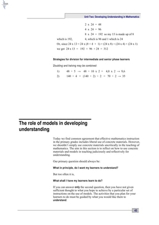 Unit Two: Developing Understanding in Mathematics

                                          2 x 24 = 48
                                          4 x 24 = 96
                                          8 x 24 = 192 so my 13 is made up of 8
                  which is 192,           4, which is 96 and 1 which is 24
                  Or, since 24 x 13 = 24 x (8 + 4 + 1) = (24 x 8) + (24 x 4) + (24 x 1)
                  we get 24 x 13 = 192 + 96 + 24 = 312


               Strategies for division for intermediate and senior phase learners

               Doubling and halving may be combined:

                  1)       48 ÷ 5 →      48 ÷ 10 x 2 =       4,8 x 2 → 9,6
                  2)       140 ÷ 4 = (140 ÷ 2) ÷ 2 = 70 ÷ 2 → 35




The role of models in developing
understanding
               Today we find common agreement that effective mathematics instruction
               in the primary grades includes liberal use of concrete materials. However,
               we shouldn’t simply use concrete materials uncritically in the teaching of
               mathematics. The aim in this section is to reflect on how to use concrete
               materials and models in teaching judiciously and reflectively for
               understanding.

               Our primary question should always be:

               What in principle, do I want my learners to understand?

               But too often it is,

               What shall I have my learners learn to do?

               If you can answer only the second question, then you have not given
               sufficient thought to what you hope to achieve by a particular set of
               instructions on the use of models. The activities that you plan for your
               learners to do must be guided by what you would like them to
               understand .


                                                                                      43
 