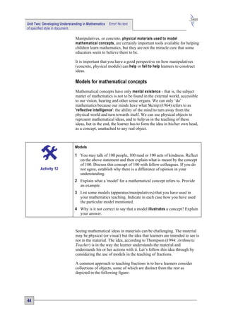 Unit Two: Developing Understanding in Mathematics   Error! No text
of specified style in document.

                              Manipulatives, or concrete, physical materials used to model
                              mathematical concepts, are certainly important tools available for helping
                              children learn mathematics, but they are not the miracle cure that some
                              educators seem to believe them to be.

                              It is important that you have a good perspective on how manipulatives
                              (concrete, physical models) can help or fail to help learners to construct
                              ideas.

                              Models for mathematical concepts
                              Mathematical concepts have only mental existence - that is, the subject
                              matter of mathematics is not to be found in the external world, accessible
                              to our vision, hearing and other sense organs. We can only ‘do’
                              mathematics because our minds have what Skemp (1964) refers to as
                              'reflective intelligence ': the ability of the mind to turn away from the
                              physical world and turn towards itself. We can use physical objects to
                              represent mathematical ideas, and to help us in the teaching of these
                              ideas, but in the end, the learner has to form the idea in his/her own head,
                              as a concept, unattached to any real object.



                              Models

                              1 You may talk of 100 people, 100 rand or 100 acts of kindness. Reflect
                                on the above statement and then explain what is meant by the concept
                                of 100. Discuss this concept of 100 with fellow colleagues. If you do
        Activity 12             not agree, establish why there is a difference of opinion in your
                                understanding.
                              2 Explain what a 'model' for a mathematical concept refers to. Provide
                                an example.
                              3 List some models (apparatus/manipulatives) that you have used in
                                your mathematics teaching. Indicate in each case how you have used
                                the particular model mentioned.
                              4 Why is it not correct to say that a model illustrates a concept? Explain
                                your answer.



                              Seeing mathematical ideas in materials can be challenging. The material
                              may be physical (or visual) but the idea that learners are intended to see is
                              not in the material. The idea, according to Thompson (1994: Arithmetic
                              Teacher) is in the way the learner understands the material and
                              understands his or her actions with it. Let’s follow this idea through by
                              considering the use of models in the teaching of fractions.

                              A common approach to teaching fractions is to have learners consider
                              collections of objects, some of which are distinct from the rest as
                              depicted in the following figure:




44
 