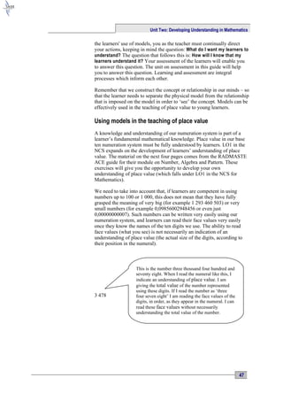 Unit Two: Developing Understanding in Mathematics

the learners' use of models, you as the teacher must continually direct
your actions, keeping in mind the question: What do I want my learners to
understand? The question that follows this is: How will I know that my
learners understand it? Your assessment of the learners will enable you
to answer this question. The unit on assessment in this guide will help
you to answer this question. Learning and assessment are integral
processes which inform each other.

Remember that we construct the concept or relationship in our minds – so
that the learner needs to separate the physical model from the relationship
that is imposed on the model in order to ‘see’ the concept. Models can be
effectively used in the teaching of place value to young learners.

Using models in the teaching of place value
A knowledge and understanding of our numeration system is part of a
learner’s fundamental mathematical knowledge. Place value in our base
ten numeration system must be fully understood by learners. LO1 in the
NCS expands on the development of learners’ understanding of place
value. The material on the next four pages comes from the RADMASTE
ACE guide for their module on Number, Algebra and Pattern. These
exercises will give you the opportunity to develop your own
understanding of place value (which falls under LO1 in the NCS for
Mathematics).

We need to take into account that, if learners are competent in using
numbers up to 100 or 1 000, this does not mean that they have fully
grasped the meaning of very big (for example 1 293 460 503) or very
small numbers (for example 0,09856002948456 or even just
0,00000000007). Such numbers can be written very easily using our
numeration system, and learners can read their face values very easily
once they know the names of the ten digits we use. The ability to read
face values (what you see) is not necessarily an indication of an
understanding of place value (the actual size of the digits, according to
their position in the numeral).



                    This is the number three thousand four hundred and
                    seventy eight. When I read the numeral like this, I
                    indicate an understanding of place value. I am
                    giving the total value of the number represented
                    using these digits. If I read the number as ‘three
3 478               four seven eight’ I am reading the face values of the
                    digits, in order, as they appear in the numeral. I can
                    read these face values without necessarily
                    understanding the total value of the number.




                                                                             47
 