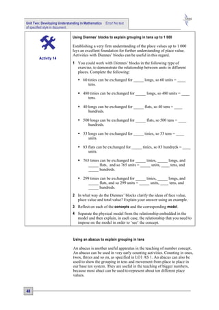 Unit Two: Developing Understanding in Mathematics   Error! No text
of specified style in document.

                              Using Diennes’ blocks to explain grouping in tens up to 1 000

                              Establishing a very firm understanding of the place values up to 1 000
                              lays an excellent foundation for further understanding of place value.
                              Activities with Diennes’ blocks can be useful in this regard.
        Activity 14
                              1 You could work with Diennes’ blocks in the following type of
                                exercise, to demonstrate the relationship between units in different
                                places. Complete the following:
                                  60 tinies can be exchanged for _____ longs, so 60 units = ____
                                      tens.

                                  480 tinies can be exchanged for _____ longs, so 480 units = ____
                                      tens.

                                  40 longs can be exchanged for _____ flats, so 40 tens = ____
                                      hundreds.

                                  500 longs can be exchanged for _____ flats, so 500 tens = ____
                                      hundreds.

                                  33 longs can be exchanged for _____ tinies, so 33 tens = ____
                                      units.

                                  83 flats can be exchanged for _____ tinies, so 83 hundreds = ____
                                      units.

                                  765 tinies can be exchanged for _____ tinies, _____ longs, and
                                      _____ flats, and so 765 units = _____ units, ____ tens, and
                                      _____ hundreds.

                                  299 tinies can be exchanged for _____ tinies, _____ longs, and
                                      _____ flats, and so 299 units = _____ units, ____ tens, and
                                      _____ hundreds.
                              2 In what way do the Diennes’ blocks clarify the ideas of face value,
                                place value and total value? Explain your answer using an example.
                              3 Reflect on each of the concepts and the corresponding model.
                              4 Separate the physical model from the relationship embedded in the
                                model and then explain, in each case, the relationship that you need to
                                impose on the model in order to ‘see’ the concept.



                              Using an abacus to explain grouping in tens

                              An abacus is another useful apparatus in the teaching of number concept.
                              An abacus can be used in very early counting activities. Counting in ones,
                              twos, threes and so on, as specified in LO1 AS 1. An abacus can also be
                              used to show the grouping in tens and movement from place to place in
                              our base ten system. They are useful in the teaching of bigger numbers,
                              because most abaci can be used to represent about ten different place
                              values.


48
 