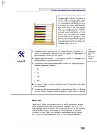 Unit Two: Developing Understanding in Mathematics



                                                  This abacus has 10 levels. This means it
                                                  can be used to represent units, tens,
                                                  hundreds and so on, right up to milliards
                                                  (or American billions). When you count
                                                  on an abacus you start at the bottom (the
                                                  units strand) with all the beads on one
                                                  side. As you count, you move the beads
                                                  to the other side. Once you have counted
                                                  ten beads on the first strand, you push
                                                  them all back, and push out one bead on
                                                  the tens strand (the next strand up). This
                                                  shows regrouping according to base ten.
                                                  Once you have ten tens, you push them
                                                  all back and push out one bead on the 3rd
                                                  (hundreds) strand, and so on.


                                                                                               This
              1 An abacus can be used to count and display numbers. If you use an              abacus has
                abacus to count up to 37 (starting from one), which of the properties of       10 levels.
                our numeration system will this reveal?                                        This
                                                                                               means it
              2 If you display the number 752 on an abacus, which of the properties of         can be
Activity 15     our numeration system does this reveal?
              3 Illustrate the following numbers on the abacus, and then write out the
                number in expanded notation.
                  3

                  68

                  502

                  594
              4 In what way does an abacus clarify the ideas of face value, place value
                and total value?
              5 Engage your learners in some of the examples given above. Reflect on
                whether they are able to separate the physical model from the concept.




              Flard Cards

              “Flard cards” is the name given to cards on which numbers are written
              out in separate sets of units, tens, hundreds, thousands and so on. The
              spacing of the numerals on the cards needs to be precise, so that the cards
              can be used to illustrate building up and breaking down of numbers
              according to place value. The cards also need to be cut neatly, so that
              they can be placed on top of each other to build up bigger numbers.




                                                                                       49
 