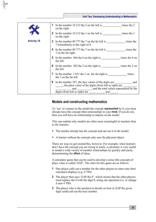 Unit Two: Developing Understanding in Mathematics


              1 In the number 10 212 the 2 on the left is _____________ times the 2
                on the right.
              2 In the number 10 212 the 1 on the left is _____________ times the 1
                on the right.
Activity 16   3 In the number 80 777 the 7 on the far left is _____________ times the
                7 immediately to the right of it.
              4 In the number 80 777 the 7 on the far left is _____________ times the
                7 on the far right.
              5 In the number 566 the 6 on the right is _____________ times the 6 on
                the left.
              6 In the number 202 the 2 on the right is _____________ times the 2 on
                the left.
              7 In the number 1 011 the 1 on the far right is _____________ times
                the 1 on the far left.
              8 In the number 387, the face values of the digits are _____, ______ and
                _____; the place value of the digits (from left to right) are _________,
                ___________ and __________; and the total values represented by the
                digits (from left to right) are ____, ______ and _____.


              Models and constructing mathematics
              To ‘see’ or connect in the model the concept represented by it, you must
              already have the concept (that relationship) in your mind . If you do not,
              then you will have no relationship to impose on the model.

              This can explain why models are often more meaningful to teachers than
              to the learners:

               The teacher already has the concept and can see it in the model.

               A learner without the concept only sees the physical object.

              There are ways to get around this, however. For example, when learners
              don’t have the concept you are trying to teach, a calculator is very useful
              to model a wide variety of number relationships by quickly and easily
              demonstrating the effect of ideas.

              A calculator game that can be used to develop a sense (the concept) of
              place value is called ‘ZAP’. The rules for this game are as follows:
              1 One player calls out a number for the other players to enter onto their
                calculator displays (e.g. 4 789).
              2 The player then says ‘ZAP the 8’, which means that the other players
                must replace the 8 with the digit 0, using one operation (i.e. to change
                it into 4 709).
              3 The player who is the quickest to decide on how to ZAP the given
                digit could call out the next number.




                                                                                     51
 