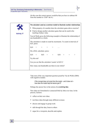 Unit Two: Developing Understanding in Mathematics   Error! No text
of specified style in document.

                              (In this case the correct answer would be that you have to subtract 80
                              from the number to ‘ZAP’ the 8.)



                              The calculator used as a common model to illustrate number relationships

                              1 What property of a number does the calculator game above exercise?
                              2 Find or design another calculator game that can be used in the
        Activity 17             teaching of place value.
                              Van de Walle gives the following example to illustrate the relationship of
                              one-hundredth to a whole.

                              The calculator is made to count by increments. To count in intervals of
                              0,01, press:

                              0,01    +        =         =           =    …

                              On a DAL calculator, press:

                              0,01    +        0,01      =           +    0,01      +       +          +

                              Try this out!

                              Can you see that the calculator 'counts' in 0,01's?

                              How many one-hundredths are there in one whole?




                              Take note of the very important question posed by Van de Walle (2004)
                              with regard to models:

                                     If the concept does not come from the model – and it does not –
                                     how does the model help the learner get it?

                              Perhaps the answer lies in the notion of an evolving idea.

                              New ideas are formulated or connected little by little over time. In the
                              process, learners:

                               reflect on their new ideas

                               test these ideas through many different avenues

                               discuss and engage in group work

                               talk through the idea, listen to others

                               argue for a viewpoint, describe and explain.




52
 