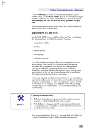 Unit Two: Developing Understanding in Mathematics

              These are mentally active ways of testing an emerging idea against
              external reality. As this testing process goes on, the developing idea gets
              modified, elaborated and further integrated with existing ideas. Hence
              models can play this same role, that of a testing ground for emerging
              ideas.

              When there is a good fit with external reality, the likelihood of a correct
              concept having been formed is high.

              Explaining the idea of a model
              Van de Walle (2004) concurs with Lesch, Post and Behr in identifying
              five 'representations' or models for concepts. These are:

               manipulative models

               pictures

               written symbols

               oral language

               real-world situations.

              One of the things learners need to do is move between these various
              representations – for example, by explaining in oral language the
              procedures that symbols refer to, or writing down a formula that
              expresses a relationship between two objects in the real world.
              Researchers have found that those learners who cannot move between
              representations in this way are the same learners who have difficulty
              solving problems and understanding computations.

              So it is very important to help learners move between and among these
              representations, because it will improve the growth and construction of
              conceptual understanding. The more ways the learner is given to think
              about and test out an emerging idea, the better chance it has of being
              formed correctly and integrated into a rich web of ideas and relational
              understanding.



              Expanding the idea of a model

              1 Reflect on the translations between and within each representation
                given above which can help develop a new concept.

Activity 18   2 With the help of colleagues, identify an appropriate mathematical
                example that explains a translation between different representations –
                to help develop new concepts.



              If the task requires finding the area of a rectangle, look at the following
              example of translations between different model representations.




                                                                                      53
 