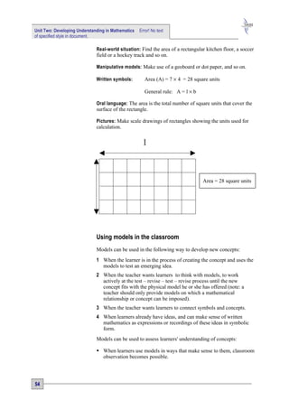 Unit Two: Developing Understanding in Mathematics   Error! No text
of specified style in document.

                              Real-world situation: Find the area of a rectangular kitchen floor, a soccer
                              field or a hockey track and so on.

                              Manipulative models: Make use of a geoboard or dot paper, and so on.

                              Written symbols:         Area (A) = 7 × 4 = 28 square units

                                                       General rule: A = l × b

                              Oral language: The area is the total number of square units that cover the
                              surface of the rectangle.

                              Pictures: Make scale drawings of rectangles showing the units used for
                              calculation.


                                                      l



                                                                                 Area = 28 square units




                              Using models in the classroom
                              Models can be used in the following way to develop new concepts:
                              1 When the learner is in the process of creating the concept and uses the
                                models to test an emerging idea.
                              2 When the teacher wants learners to think with models, to work
                                actively at the test – revise – test – revise process until the new
                                concept fits with the physical model he or she has offered (note: a
                                teacher should only provide models on which a mathematical
                                relationship or concept can be imposed).
                              3 When the teacher wants learners to connect symbols and concepts.
                              4 When learners already have ideas, and can make sense of written
                                mathematics as expressions or recordings of these ideas in symbolic
                                form.
                              Models can be used to assess learners' understanding of concepts:

                               When learners use models in ways that make sense to them, classroom
                                observation becomes possible.




54
 