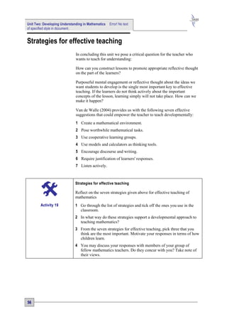 Unit Two: Developing Understanding in Mathematics   Error! No text
of specified style in document.


Strategies for effective teaching
                              In concluding this unit we pose a critical question for the teacher who
                              wants to teach for understanding:

                              How can you construct lessons to promote appropriate reflective thought
                              on the part of the learners?

                              Purposeful mental engagement or reflective thought about the ideas we
                              want students to develop is the single most important key to effective
                              teaching. If the learners do not think actively about the important
                              concepts of the lesson, learning simply will not take place. How can we
                              make it happen?

                              Van de Walle (2004) provides us with the following seven effective
                              suggestions that could empower the teacher to teach developmentally:
                              1 Create a mathematical environment.
                              2 Pose worthwhile mathematical tasks.
                              3 Use cooperative learning groups.
                              4 Use models and calculators as thinking tools.
                              5 Encourage discourse and writing.
                              6 Require justification of learners' responses.
                              7 Listen actively.



                              Strategies for effective teaching

                              Reflect on the seven strategies given above for effective teaching of
                              mathematics
        Activity 19           1 Go through the list of strategies and tick off the ones you use in the
                                classroom.
                              2 In what way do these strategies support a developmental approach to
                                teaching mathematics?
                              3 From the seven strategies for effective teaching, pick three that you
                                think are the most important. Motivate your responses in terms of how
                                children learn.
                              4 You may discuss your responses with members of your group of
                                fellow mathematics teachers. Do they concur with you? Take note of
                                their views.




56
 