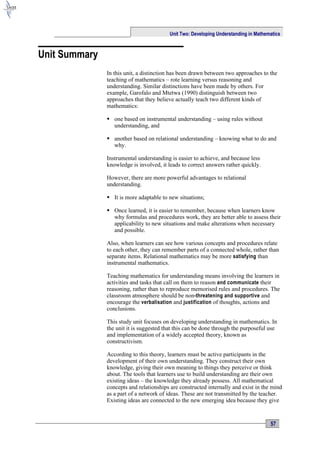 Unit Two: Developing Understanding in Mathematics



Unit Summary
               In this unit, a distinction has been drawn between two approaches to the
               teaching of mathematics – rote learning versus reasoning and
               understanding. Similar distinctions have been made by others. For
               example, Garofalo and Mtetwa (1990) distinguish between two
               approaches that they believe actually teach two different kinds of
               mathematics:

                one based on instrumental understanding – using rules without
                 understanding, and

                another based on relational understanding – knowing what to do and
                 why.

               Instrumental understanding is easier to achieve, and because less
               knowledge is involved, it leads to correct answers rather quickly.

               However, there are more powerful advantages to relational
               understanding.

                It is more adaptable to new situations;

                Once learned, it is easier to remember, because when learners know
                 why formulas and procedures work, they are better able to assess their
                 applicability to new situations and make alterations when necessary
                 and possible.

               Also, when learners can see how various concepts and procedures relate
               to each other, they can remember parts of a connected whole, rather than
               separate items. Relational mathematics may be more satisfying than
               instrumental mathematics.

               Teaching mathematics for understanding means involving the learners in
               activities and tasks that call on them to reason and communicate their
               reasoning, rather than to reproduce memorised rules and procedures. The
               classroom atmosphere should be non-threatening and supportive and
               encourage the verbalisation and justification of thoughts, actions and
               conclusions.

               This study unit focuses on developing understanding in mathematics. In
               the unit it is suggested that this can be done through the purposeful use
               and implementation of a widely accepted theory, known as
               constructivism.

               According to this theory, learners must be active participants in the
               development of their own understanding. They construct their own
               knowledge, giving their own meaning to things they perceive or think
               about. The tools that learners use to build understanding are their own
               existing ideas – the knowledge they already possess. All mathematical
               concepts and relationships are constructed internally and exist in the mind
               as a part of a network of ideas. These are not transmitted by the teacher.
               Existing ideas are connected to the new emerging idea because they give


                                                                                     57
 