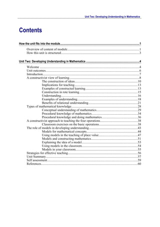 Unit Two: Developing Understanding in Mathematics




Contents
How the unit fits into the module.............................................................................................................1
        Overview of content of module.........................................................................................1
        How this unit is structured.................................................................................................3

Unit Two: Developing Understanding in Mathematics .........................................................................4
        Welcome ...........................................................................................................................4
        Unit outcomes....................................................................................................................6
        Introduction.......................................................................................................................7
        A constructivist view of learning.......................................................................................8
                    The construction of ideas..............................................................................10
                    Implications for teaching..............................................................................13
                    Examples of constructed learning.................................................................13
                    Construction in rote learning........................................................................15
                    Understanding...............................................................................................16
                    Examples of understanding...........................................................................18
                    Benefits of relational understanding.............................................................21
        Types of mathematical knowledge..................................................................................28
                    Conceptual understanding of mathematics...................................................29
                    Procedural knowledge of mathematics.........................................................34
                    Procedural knowledge and doing mathematics............................................36
        A constructivist approach to teaching the four operations..............................................38
                    Classroom exercises on the basic operations................................................38
        The role of models in developing understanding............................................................43
                    Models for mathematical concepts...............................................................44
                    Using models in the teaching of place value................................................47
                    Models and constructing mathematics..........................................................51
                    Explaining the idea of a model.....................................................................53
                    Using models in the classroom.....................................................................54
                    Models in your classroom.............................................................................55
        Strategies for effective teaching......................................................................................56
        Unit Summary..................................................................................................................57
        Self assessment................................................................................................................59
        References.......................................................................................................................60
 