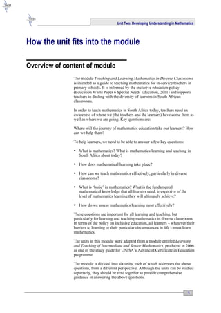 Unit Two: Developing Understanding in Mathematics




How the unit fits into the module

Overview of content of module
               The module Teaching and Learning Mathematics in Diverse Classrooms
               is intended as a guide to teaching mathematics for in-service teachers in
               primary schools. It is informed by the inclusive education policy
               (Education White Paper 6 Special Needs Education, 2001) and supports
               teachers in dealing with the diversity of learners in South African
               classrooms.

               In order to teach mathematics in South Africa today, teachers need an
               awareness of where we (the teachers and the learners) have come from as
               well as where we are going. Key questions are:

               Where will the journey of mathematics education take our learners? How
               can we help them?

               To help learners, we need to be able to answer a few key questions:

                What is mathematics? What is mathematics learning and teaching in
                 South Africa about today?

                How does mathematical learning take place?

                How can we teach mathematics effectively, particularly in diverse
                 classrooms?

                What is ‘basic’ in mathematics? What is the fundamental
                 mathematical knowledge that all learners need, irrespective of the
                 level of mathematics learning they will ultimately achieve?

                How do we assess mathematics learning most effectively?

               These questions are important for all learning and teaching, but
               particularly for learning and teaching mathematics in diverse classrooms.
               In terms of the policy on inclusive education, all learners – whatever their
               barriers to learning or their particular circumstances in life – must learn
               mathematics.

               The units in this module were adapted from a module entitled Learning
               and Teaching of Intermediate and Senior Mathematics, produced in 2006
               as one of the study guide for UNISA’s Advanced Certificate in Education
               programme.

               The module is divided into six units, each of which addresses the above
               questions, from a different perspective. Although the units can be studied
               separately, they should be read together to provide comprehensive
               guidance in answering the above questions.


                                                                                       1
 