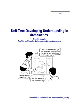 UNIT




Unit Two: Developing Understanding in
            Mathematics
                        From the module:
    Teaching and Learning Mathematics in Diverse Classrooms




                  South African Institute for Distance Education (SAIDE)
 