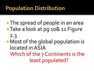  The spread of people in an area 
Take a look at pg 10& 11 Figure 
2.3 
 Most of the global population is 
located in ASIA 
Which of the 7 Continents is the 
least populated? 
 