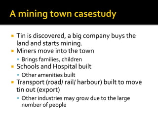  Tin is discovered, a big company buys the 
land and starts mining. 
 Miners move into the town 
 Brings families, children 
 Schools and Hospital built 
 Other amenities built 
 Transport (road/ rail/ harbour) built to move 
tin out (export) 
 Other industries may grow due to the large 
number of people 
 