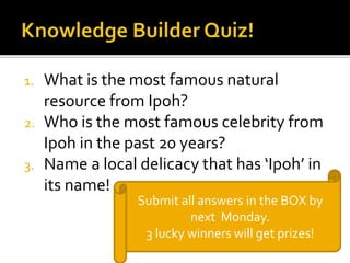 1. What is the most famous natural 
resource from Ipoh? 
2. Who is the most famous celebrity from 
Ipoh in the past 20 years? 
3. Name a local delicacy that has ‘Ipoh’ in 
its name! 
Submit all answers in the BOX by 
next Monday. 
3 lucky winners will get prizes! 
 