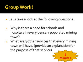  Let’s take a look at the following questions 
1. Why is there a need for schools and 
hospitals in every densely populated mining 
town? 
2. What are 3 other services that every mining 
town will have. (provide an explanation for 
the purpose of that service) 
5 
Minutes 
 